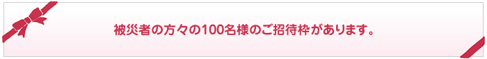 被災者の方々の100名様のご招待枠があります。